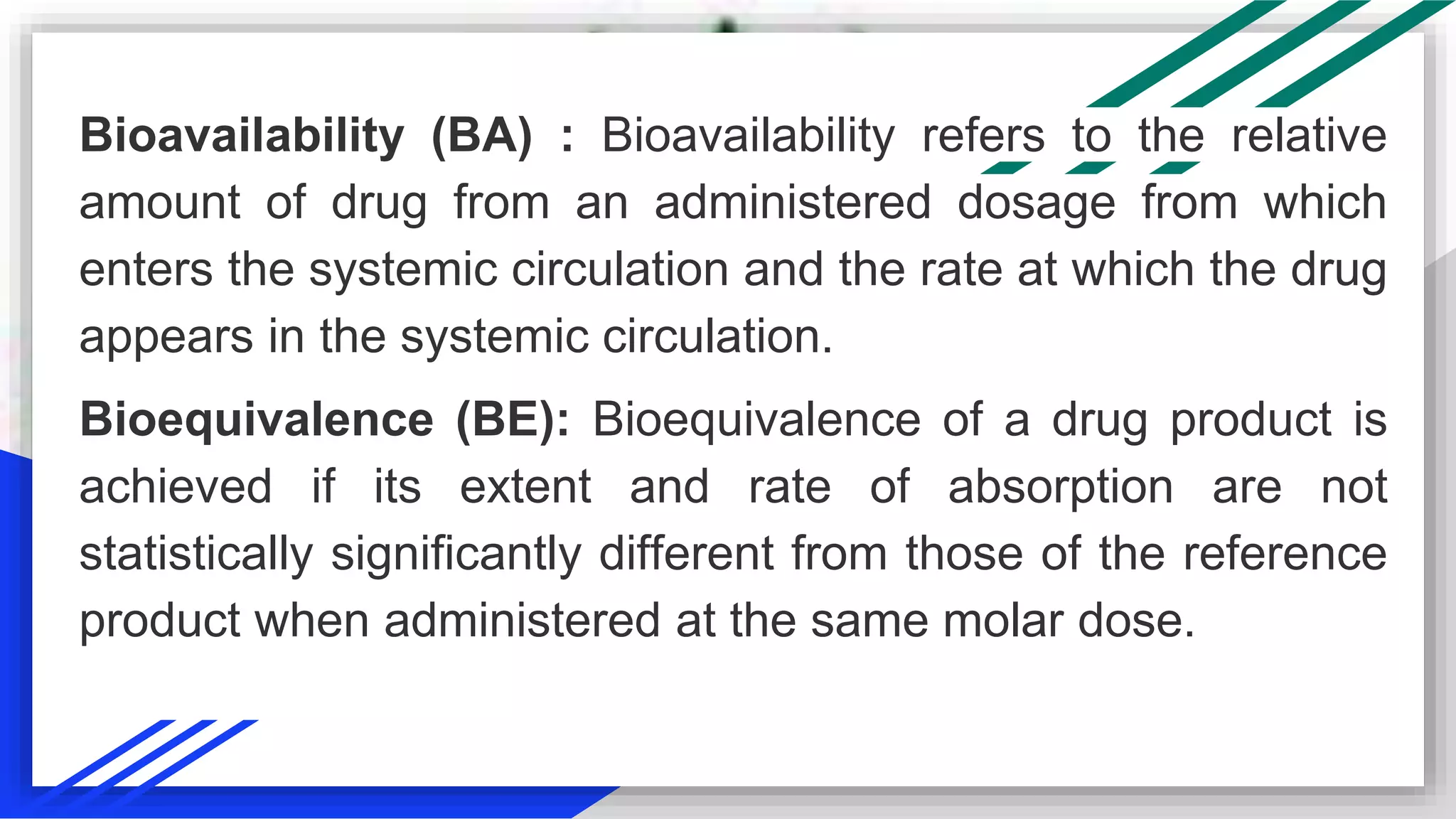 Bioavailability (BA) : Bioavailability refers to the relative
amount of drug from an administered dosage from which
enters the systemic circulation and the rate at which the drug
appears in the systemic circulation.
Bioequivalence (BE): Bioequivalence of a drug product is
achieved if its extent and rate of absorption are not
statistically significantly different from those of the reference
product when administered at the same molar dose.
 