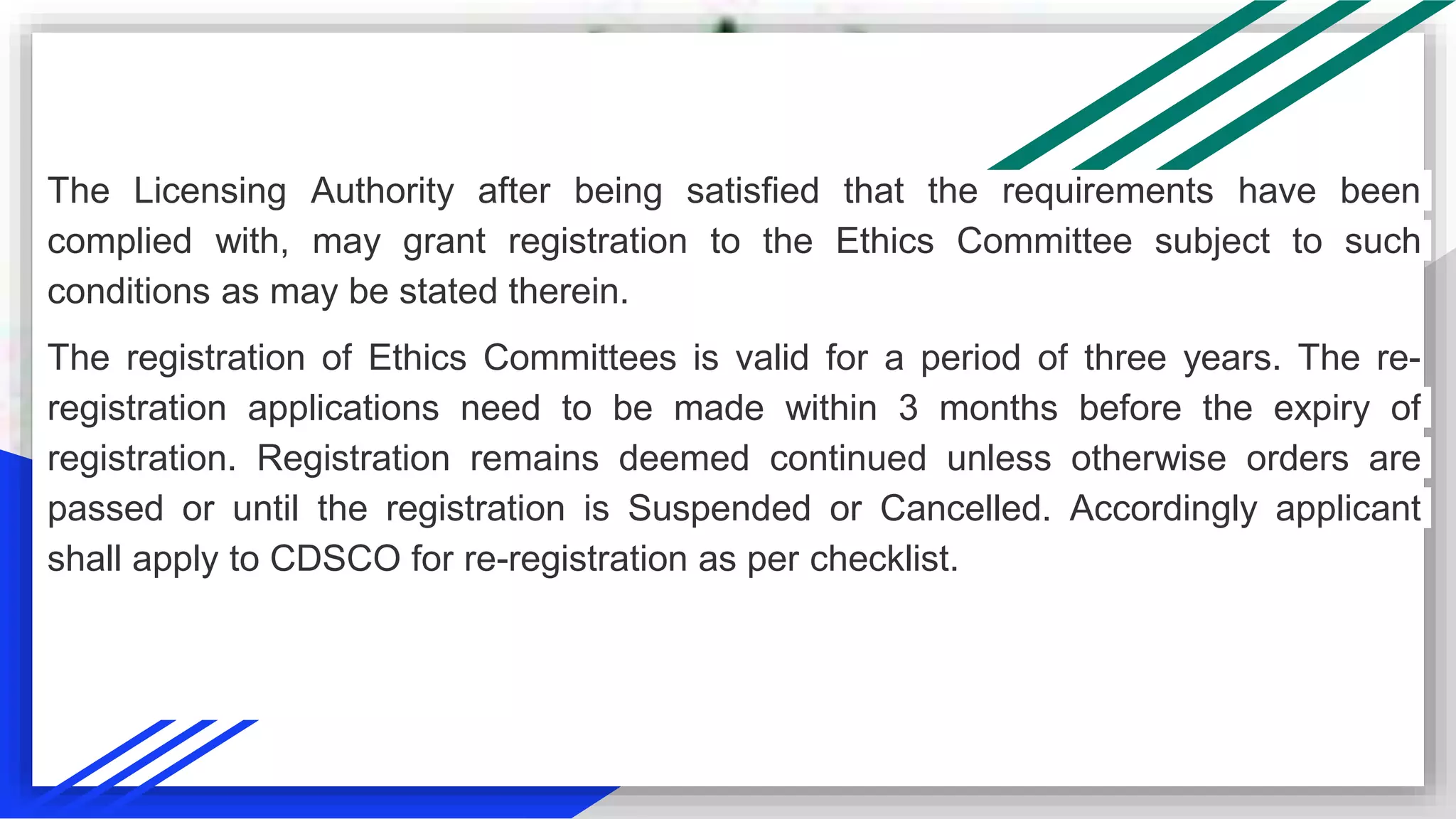The Licensing Authority after being satisfied that the requirements have been
complied with, may grant registration to the Ethics Committee subject to such
conditions as may be stated therein.
The registration of Ethics Committees is valid for a period of three years. The re-
registration applications need to be made within 3 months before the expiry of
registration. Registration remains deemed continued unless otherwise orders are
passed or until the registration is Suspended or Cancelled. Accordingly applicant
shall apply to CDSCO for re-registration as per checklist.
 