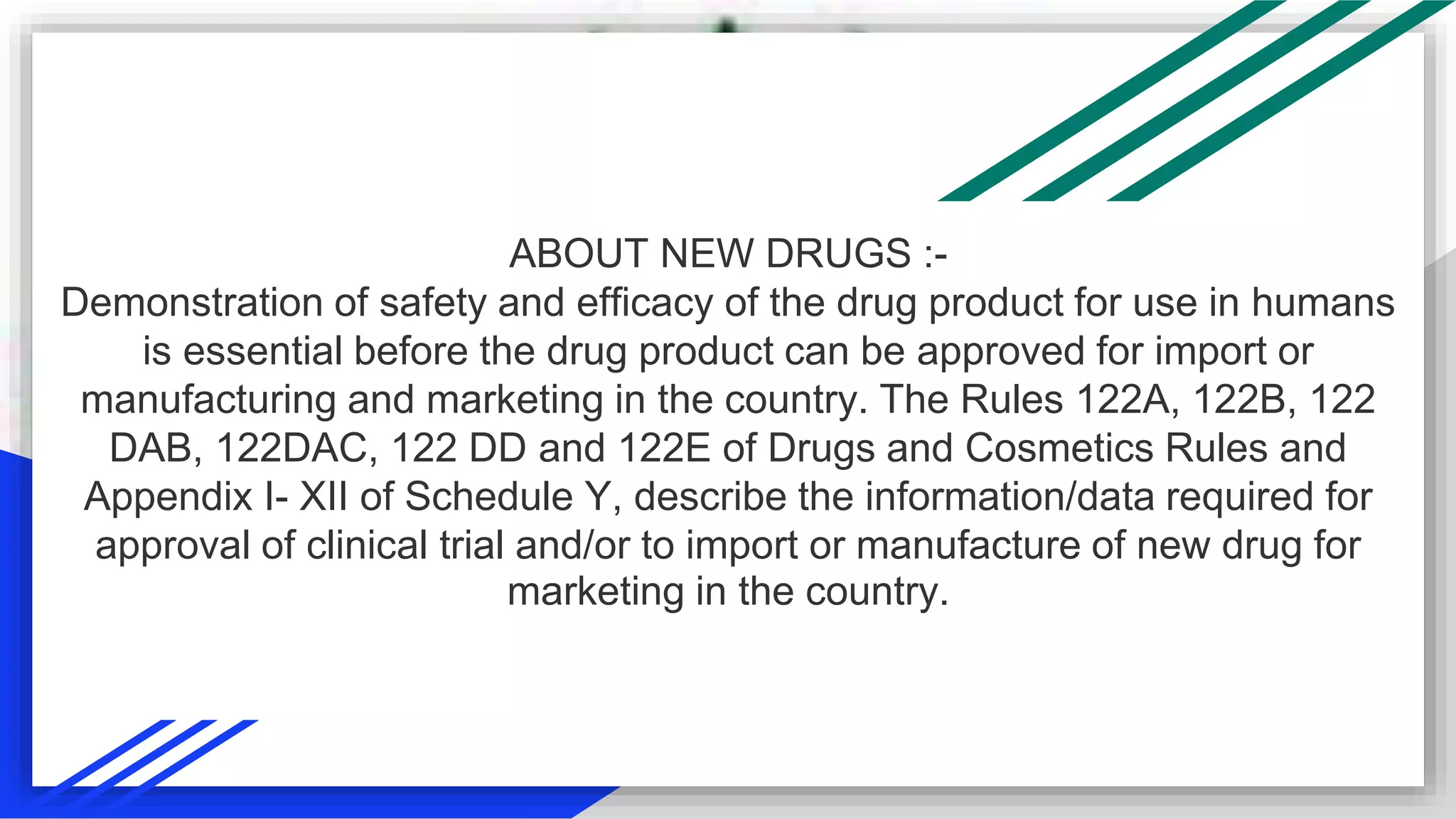 ABOUT NEW DRUGS :-
Demonstration of safety and efficacy of the drug product for use in humans
is essential before the drug product can be approved for import or
manufacturing and marketing in the country. The Rules 122A, 122B, 122
DAB, 122DAC, 122 DD and 122E of Drugs and Cosmetics Rules and
Appendix I- XII of Schedule Y, describe the information/data required for
approval of clinical trial and/or to import or manufacture of new drug for
marketing in the country.
 