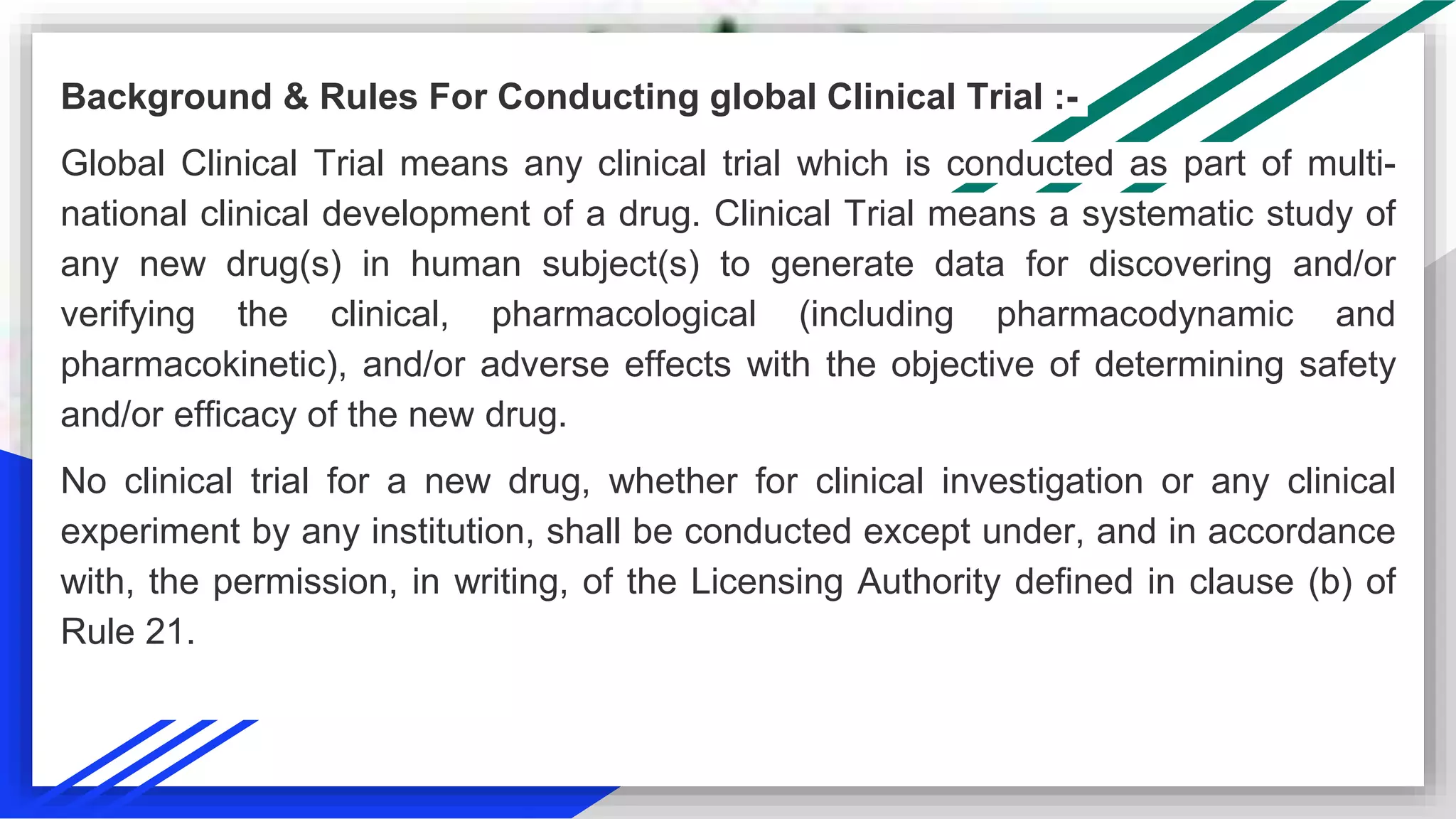 Background & Rules For Conducting global Clinical Trial :-
Global Clinical Trial means any clinical trial which is conducted as part of multi-
national clinical development of a drug. Clinical Trial means a systematic study of
any new drug(s) in human subject(s) to generate data for discovering and/or
verifying the clinical, pharmacological (including pharmacodynamic and
pharmacokinetic), and/or adverse effects with the objective of determining safety
and/or efficacy of the new drug.
No clinical trial for a new drug, whether for clinical investigation or any clinical
experiment by any institution, shall be conducted except under, and in accordance
with, the permission, in writing, of the Licensing Authority defined in clause (b) of
Rule 21.
 