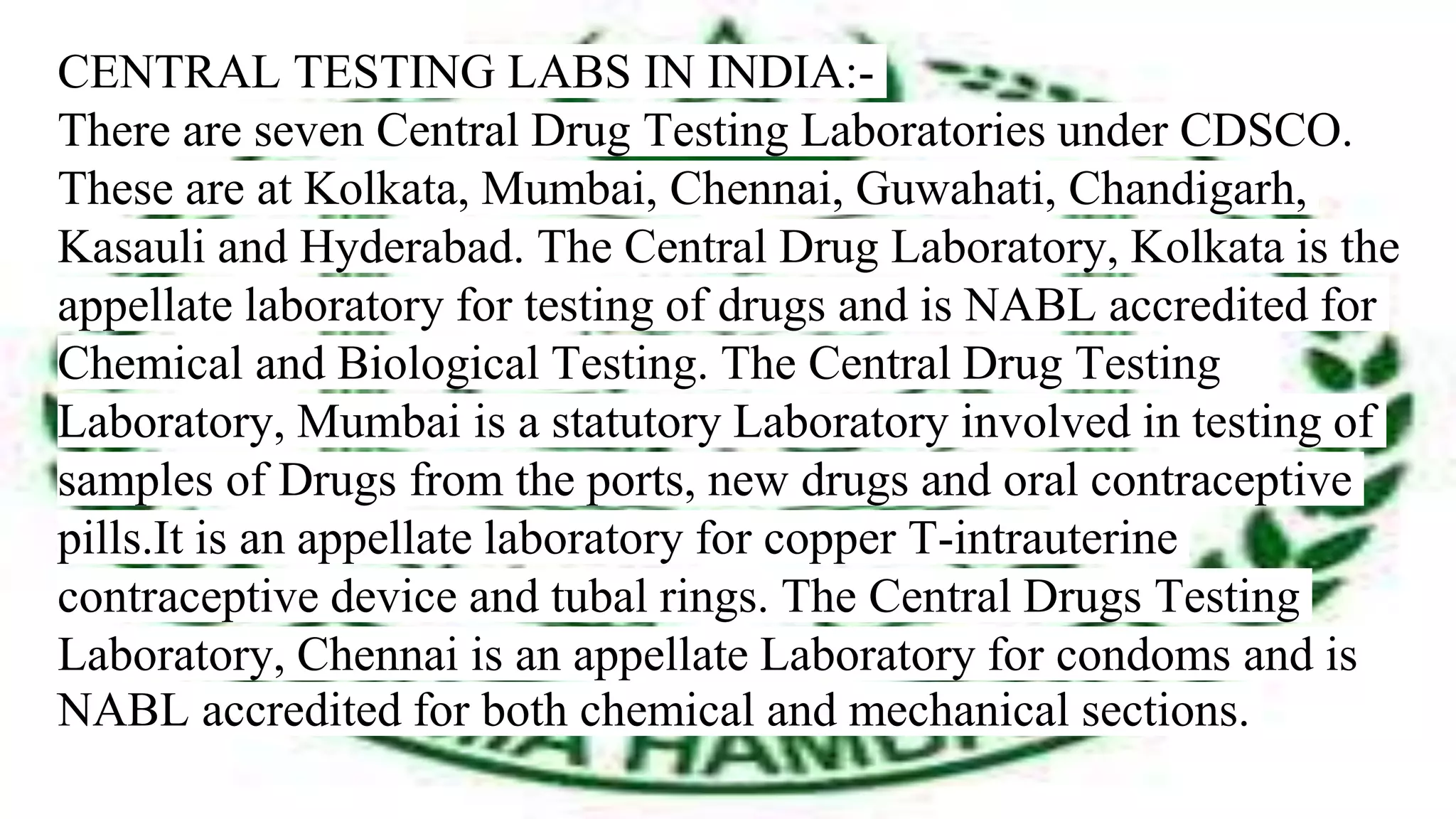 CENTRAL TESTING LABS IN INDIA:-
There are seven Central Drug Testing Laboratories under CDSCO.
These are at Kolkata, Mumbai, Chennai, Guwahati, Chandigarh,
Kasauli and Hyderabad. The Central Drug Laboratory, Kolkata is the
appellate laboratory for testing of drugs and is NABL accredited for
Chemical and Biological Testing. The Central Drug Testing
Laboratory, Mumbai is a statutory Laboratory involved in testing of
samples of Drugs from the ports, new drugs and oral contraceptive
pills.It is an appellate laboratory for copper T-intrauterine
contraceptive device and tubal rings. The Central Drugs Testing
Laboratory, Chennai is an appellate Laboratory for condoms and is
NABL accredited for both chemical and mechanical sections.
 