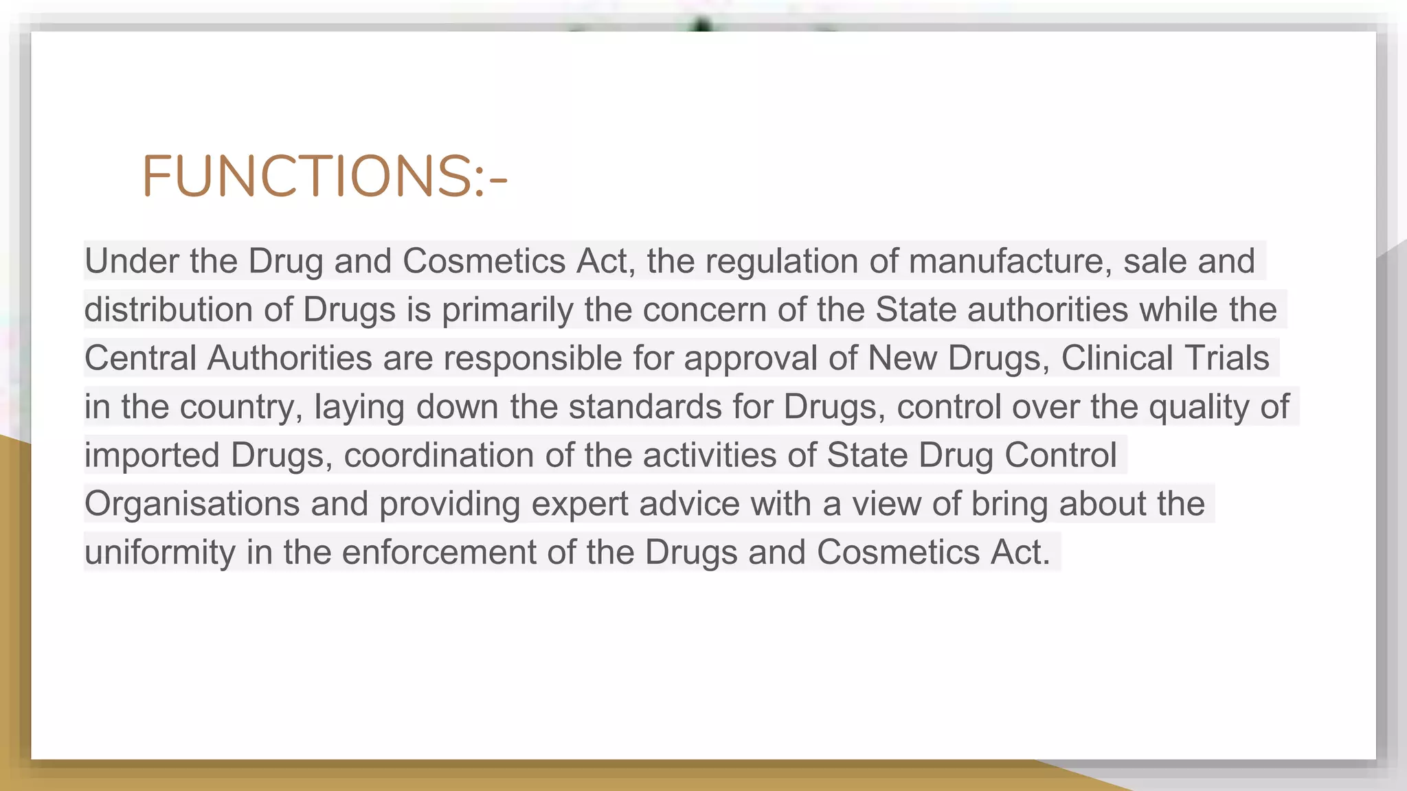 FUNCTIONS:-
Under the Drug and Cosmetics Act, the regulation of manufacture, sale and
distribution of Drugs is primarily the concern of the State authorities while the
Central Authorities are responsible for approval of New Drugs, Clinical Trials
in the country, laying down the standards for Drugs, control over the quality of
imported Drugs, coordination of the activities of State Drug Control
Organisations and providing expert advice with a view of bring about the
uniformity in the enforcement of the Drugs and Cosmetics Act.
 