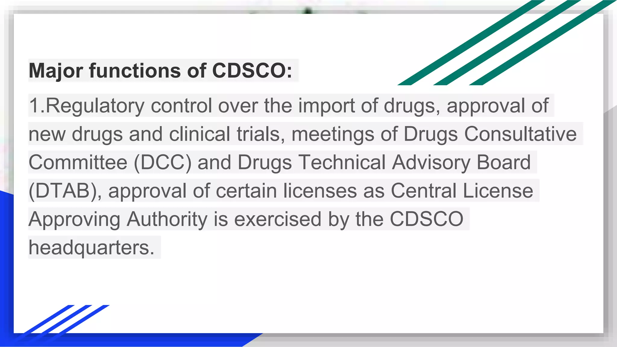 Major functions of CDSCO:
1.Regulatory control over the import of drugs, approval of
new drugs and clinical trials, meetings of Drugs Consultative
Committee (DCC) and Drugs Technical Advisory Board
(DTAB), approval of certain licenses as Central License
Approving Authority is exercised by the CDSCO
headquarters.
 