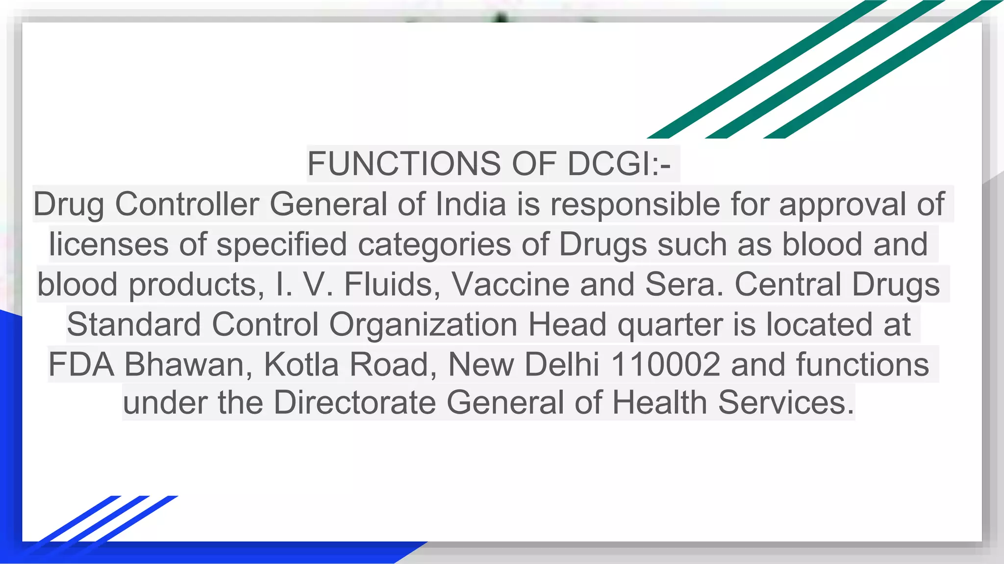 FUNCTIONS OF DCGI:-
Drug Controller General of India is responsible for approval of
licenses of specified categories of Drugs such as blood and
blood products, I. V. Fluids, Vaccine and Sera. Central Drugs
Standard Control Organization Head quarter is located at
FDA Bhawan, Kotla Road, New Delhi 110002 and functions
under the Directorate General of Health Services.
 