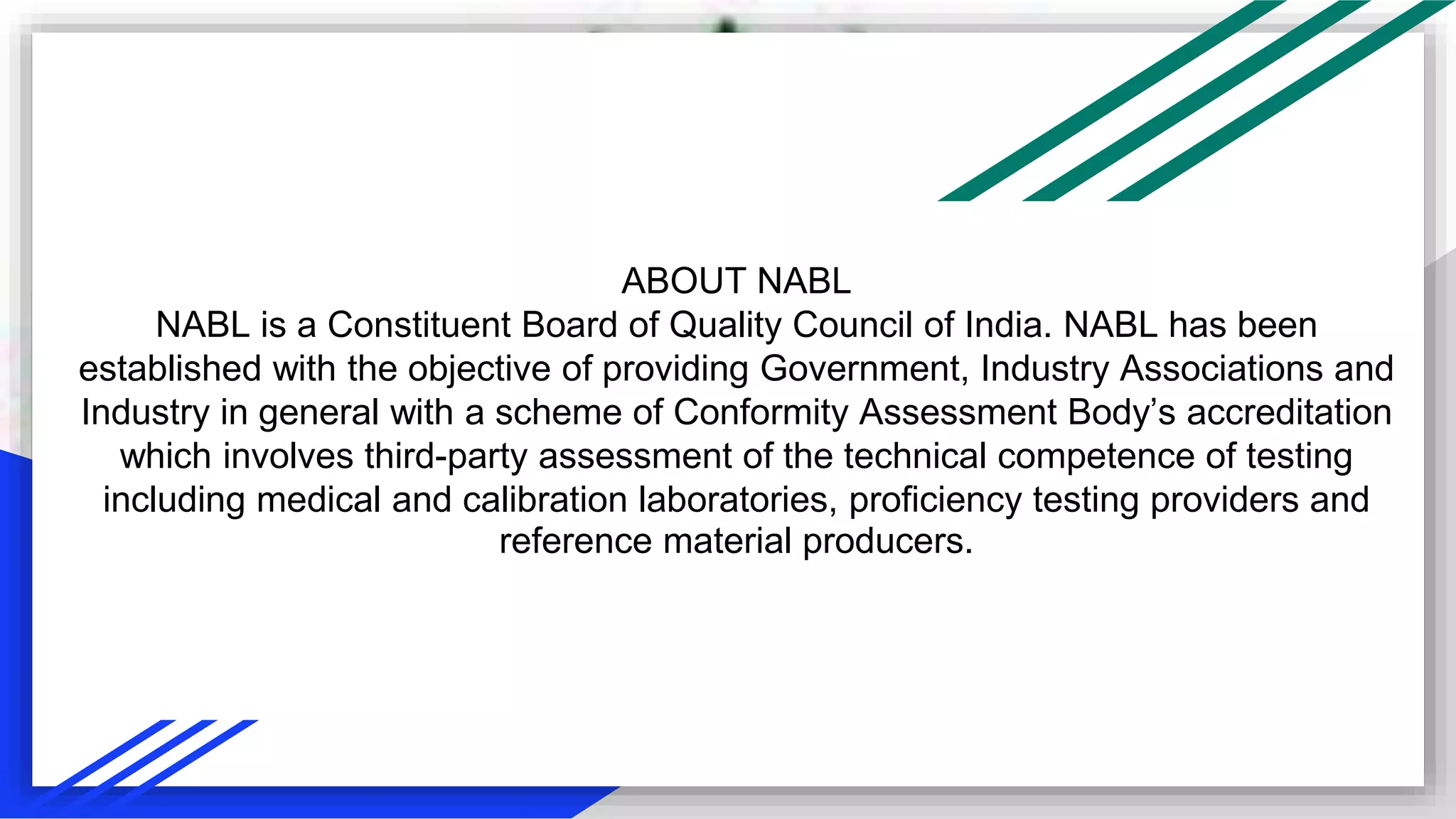 ABOUT NABL
NABL is a Constituent Board of Quality Council of India. NABL has been
established with the objective of providing Government, Industry Associations and
Industry in general with a scheme of Conformity Assessment Body’s accreditation
which involves third-party assessment of the technical competence of testing
including medical and calibration laboratories, proficiency testing providers and
reference material producers.
 