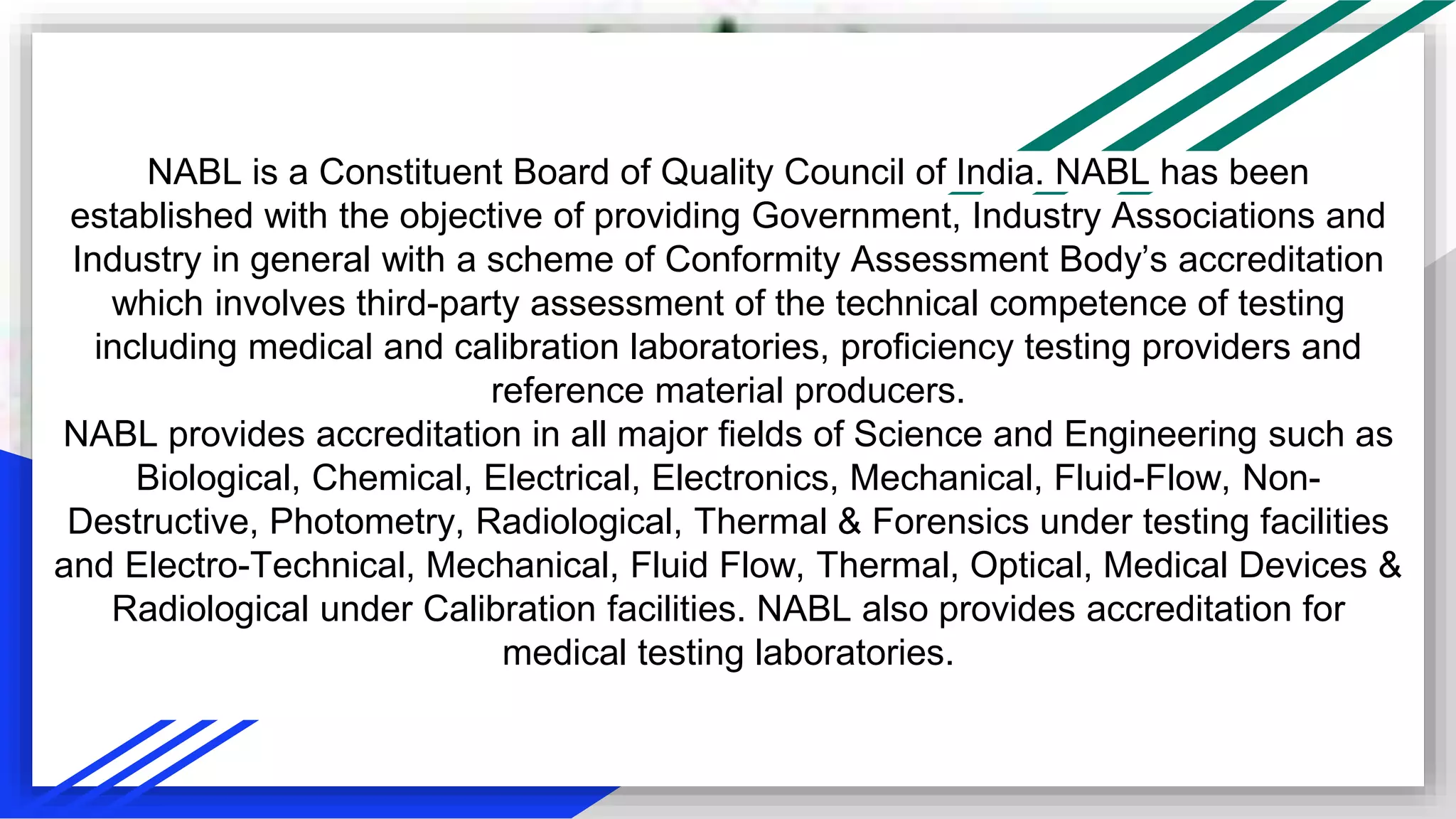 NABL is a Constituent Board of Quality Council of India. NABL has been
established with the objective of providing Government, Industry Associations and
Industry in general with a scheme of Conformity Assessment Body’s accreditation
which involves third-party assessment of the technical competence of testing
including medical and calibration laboratories, proficiency testing providers and
reference material producers.
NABL provides accreditation in all major fields of Science and Engineering such as
Biological, Chemical, Electrical, Electronics, Mechanical, Fluid-Flow, Non-
Destructive, Photometry, Radiological, Thermal & Forensics under testing facilities
and Electro-Technical, Mechanical, Fluid Flow, Thermal, Optical, Medical Devices &
Radiological under Calibration facilities. NABL also provides accreditation for
medical testing laboratories.
 