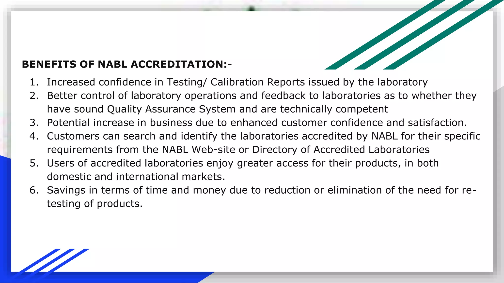 BENEFITS OF NABL ACCREDITATION:-
1. Increased confidence in Testing/ Calibration Reports issued by the laboratory
2. Better control of laboratory operations and feedback to laboratories as to whether they
have sound Quality Assurance System and are technically competent
3. Potential increase in business due to enhanced customer confidence and satisfaction.
4. Customers can search and identify the laboratories accredited by NABL for their specific
requirements from the NABL Web-site or Directory of Accredited Laboratories
5. Users of accredited laboratories enjoy greater access for their products, in both
domestic and international markets.
6. Savings in terms of time and money due to reduction or elimination of the need for re-
testing of products.
 