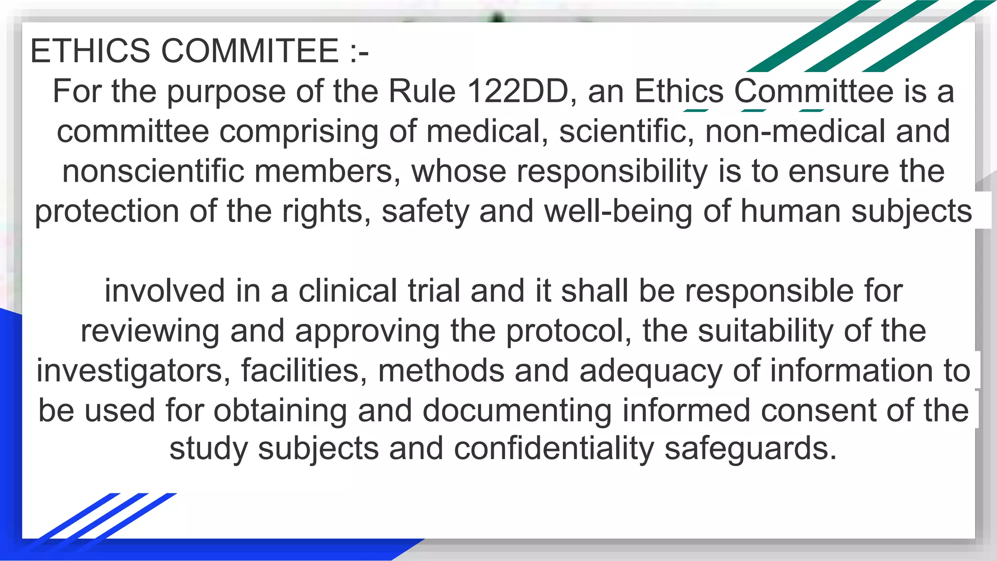 ETHICS COMMITEE :-
For the purpose of the Rule 122DD, an Ethics Committee is a
committee comprising of medical, scientific, non-medical and
nonscientific members, whose responsibility is to ensure the
protection of the rights, safety and well-being of human subjects
involved in a clinical trial and it shall be responsible for
reviewing and approving the protocol, the suitability of the
investigators, facilities, methods and adequacy of information to
be used for obtaining and documenting informed consent of the
study subjects and confidentiality safeguards.
 