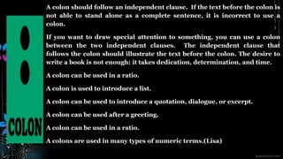 A colon should follow an independent clause. If the text before the colon is
not able to stand alone as a complete sentence, it is incorrect to use a
colon.
If you want to draw special attention to something, you can use a colon
between the two independent clauses. The independent clause that
follows the colon should illustrate the text before the colon. The desire to
write a book is not enough: it takes dedication, determination, and time.
A colon can be used in a ratio.
A colon is used to introduce a list.
A colon can be used to introduce a quotation, dialogue, or excerpt.
A colon can be used after a greeting.
A colon can be used in a ratio.
A colons are used in many types of numeric terms.(Lisa)
 