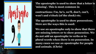 The apostrophe is used to show that a letter is
'missing'. This is most common in
contractions: I'm, he's, we'll, don't, can't,
won't and o'clock (of the clock) etc.
The apostrophe is used to show possessions.
Here are the ways this is used:
We use an apostrophe only to show that there
are missing letters or to show possession. We
do not add an apostrophe to verbs or to
plural words when there is no possession. In
many cases we use an apostrophe for people
and animals. (Chris)
 