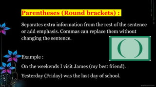 Parentheses (Round brackets) :
Separates extra information from the rest of the sentence
or add emphasis. Commas can replace them without
changing the sentence.
Example :
On the weekends I visit James (my best friend).
Yesterday (Friday) was the last day of school.
 