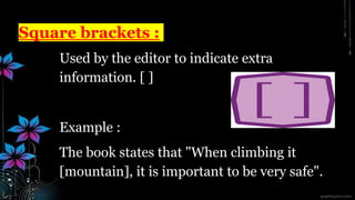 Square brackets :
Used by the editor to indicate extra
information. [ ]
Example :
The book states that "When climbing it
[mountain], it is important to be very safe".
 