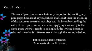 Conclusion :
The use of punctuation marks is very important for writing any
paragraph because if any mistake is made in it then the meaning
of the sentence becomes meaningless. So by understanding the
rules of each punctuation mark and applying it correctly in the
same place where it needs to be applied, the writing becomes
nice and meaningful. We can see it through the example below.
Panda eats, shoots & leaves.
Panda eats shoots & leaves.
 