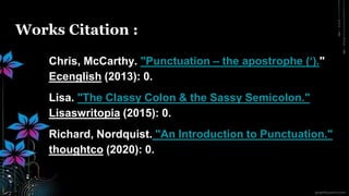 Works Citation :
Chris, McCarthy. "Punctuation – the apostrophe (‘)."
Ecenglish (2013): 0.
Lisa. "The Classy Colon & the Sassy Semicolon."
Lisaswritopia (2015): 0.
Richard, Nordquist. "An Introduction to Punctuation."
thoughtco (2020): 0.
 