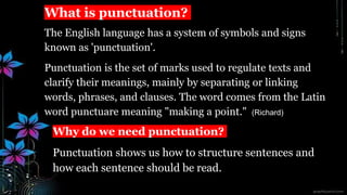 What is punctuation?
The English language has a system of symbols and signs
known as 'punctuation'.
Punctuation is the set of marks used to regulate texts and
clarify their meanings, mainly by separating or linking
words, phrases, and clauses. The word comes from the Latin
word punctuare meaning "making a point." (Richard)
Why do we need punctuation?
Punctuation shows us how to structure sentences and
how each sentence should be read.
 