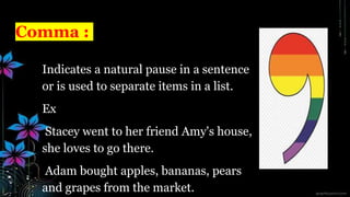 Comma :
Indicates a natural pause in a sentence
or is used to separate items in a list.
Ex
Stacey went to her friend Amy's house,
she loves to go there.
Adam bought apples, bananas, pears
and grapes from the market.
 