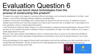 Evaluation Question 6
Throughout the creation of my magazine, I used many different technologies, such as during the development of my blog. I used
software’s such as Prezi, Photoshop, InDesign, Slideshare and Google Slides.
In addition to these tools I found Blogger was a useful program for saving all my work into one area. It enabled me to keep a
detailed record of all the work I have done and gave me an idea of what it was that I had to complete next. It also helped me to
keep everything in order so I stayed organised throughout.
I used Photoshop for editing my images, because it is useful manipulating, cropping and enhancing photographs. Because of this it
was easy for me to transfer the photos to InDesign to further my presentation of images. This made it simple for me to create a
double paged spread of my work..
Moreover, I also used a software called Slideshare, which is a website which allows me access to the embed code off different
presentations, which is further advantages for guaranteeing my presentations can go onto my blog and maintains in the correct
order.
During the development of my magazine I found myself using software such like Prezi and Emaze over other presentation tools for
example Microsoft PowerPoint. This was to keep my work visually appealing and interesting. I also used these tools as an
opportunity to further develop my ICT skills.
What have you learnt about technologies from the
process of constructing this product?
 