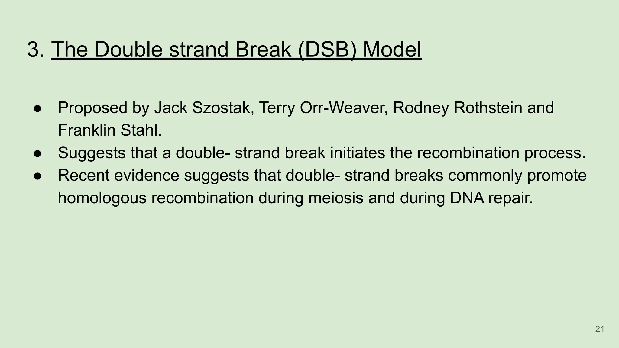 3. The Double strand Break (DSB) Model
● Proposed by Jack Szostak, Terry Orr-Weaver, Rodney Rothstein and
Franklin Stahl.
● Suggests that a double- strand break initiates the recombination process.
● Recent evidence suggests that double- strand breaks commonly promote
homologous recombination during meiosis and during DNA repair.
21
 