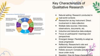 Key Characteristics of
Qualitative Research
● Natural setting: Research conducted in
real-world contexts
● Researcher as key instrument: Direct
involvement in data collection
● Multiple data sources: Interviews,
observations, documents, etc.
● Inductive and deductive data analysis
● Focus on participants' meanings and
perspectives
● Emergent design: Flexibility to adapt as
study progresses
● Reflexivity: Researcher's role and
potential biases acknowledged
● Holistic account: Complex picture of the
issue under study
● Question: How do these characteristics
 