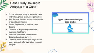 Case Study: In-Depth
Analysis of a Case
● Focus: Intensive study of a specific case
(individual, group, event, or organization)
● Aim: Provide detailed, contextual analysis
of a particular instance
● Types: Single case or multiple case
designs
● Common in: Psychology, education,
business, healthcare
● Methods: Interviews, observations,
document analysis, surveys
● Question: What advantages might a case
study approach offer over other research
designs?
 