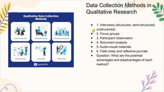 Data Collection Methods in
Qualitative Research
● 1. Interviews (structured, semi-structured,
unstructured)
● 2. Focus groups
● 3. Participant observation
● 4. Document analysis
● 5. Audio-visual materials
● 6. Field notes and reflective journals
● Question: What are the potential
advantages and disadvantages of each
method?
 