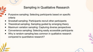 Sampling in Qualitative Research
● Purposive sampling: Selecting participants based on specific
criteria
● Snowball sampling: Participants recruit other participants
● Theoretical sampling: Sampling guided by emerging theory
● Maximum variation sampling: Capturing diverse perspectives
● Convenience sampling: Selecting easily accessible participants
● Why is random sampling less common in qualitative research
compared to quantitative research?
 
