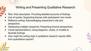 Writing and Presenting Qualitative Research
● Rich, thick description: Providing detailed accounts of findings
● Use of quotes: Supporting themes with participants' own words
● Reflexive writing: Acknowledging researcher's role and
perspective
● Addressing multiple viewpoints: Presenting diverse perspectives
● Visual representations: Using diagrams, charts, or models to
illustrate findings
● How might the writing style in qualitative research reports differ
from quantitative reports?
 