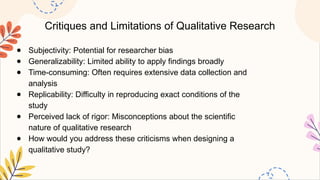 Critiques and Limitations of Qualitative Research
● Subjectivity: Potential for researcher bias
● Generalizability: Limited ability to apply findings broadly
● Time-consuming: Often requires extensive data collection and
analysis
● Replicability: Difficulty in reproducing exact conditions of the
study
● Perceived lack of rigor: Misconceptions about the scientific
nature of qualitative research
● How would you address these criticisms when designing a
qualitative study?
 