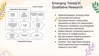 Emerging Trends in
Qualitative Research
● Digital ethnography: Studying online
communities and cultures
● Arts-based research: Using artistic
expressions as data or for dissemination
● Photovoice: Participants use photography
to document their experiences
● Mobile methods: Conducting research on
the move or in multiple locations
● Big data analysis: Applying qualitative
approaches to large datasets
● Question: How might these emerging
trends impact the future of qualitative
research in your field?
 