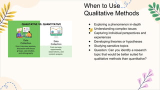 When to Use
Qualitative Methods
● Exploring a phenomenon in-depth
● Understanding complex issues
● Capturing individual perspectives and
experiences
● Developing theories or hypotheses
● Studying sensitive topics
● Question: Can you identify a research
topic that would be better suited for
qualitative methods than quantitative?
 