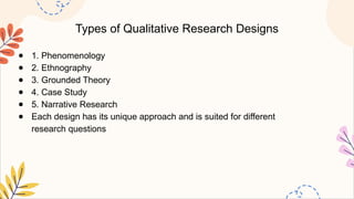 Types of Qualitative Research Designs
● 1. Phenomenology
● 2. Ethnography
● 3. Grounded Theory
● 4. Case Study
● 5. Narrative Research
● Each design has its unique approach and is suited for different
research questions
 