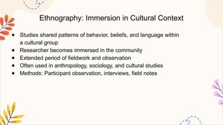 Ethnography: Immersion in Cultural Context
● Studies shared patterns of behavior, beliefs, and language within
a cultural group
● Researcher becomes immersed in the community
● Extended period of fieldwork and observation
● Often used in anthropology, sociology, and cultural studies
● Methods: Participant observation, interviews, field notes
 