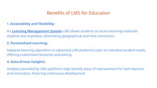 Benefits of LMS for Education
1. Accessibility and Flexibility:
An Learning Management System LMS allows students to access learning materials
anytime and anywhere, eliminating geographical and time constraints.
2. Personalized Learning:
Adaptive learning algorithms in advanced LMS platforms cater to individual student needs,
offering customized resources and pacing.
4. Data-Driven Insights:
Analytics provided by LMS platforms help identify areas of improvement for both learners
and instructors, fostering continuous development.
 