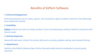 Benefits of EdTech Software
1. Enhanced Engagement:
Interactive features such as videos, games, and simulations capture students' attention more effectively
than traditional methods.
2. Scalability:
EdTech software can cater to a large number of users simultaneously, making it ideal for institutions with
diverse needs.
3. Skill Development:
Advanced tools teach critical 21st-century skills such as coding, problem-solving, and creative thinking.
4. Global Reach:
Platforms like MOOCs (Massive Open Online Courses) enable learners worldwide to access quality
education.
 