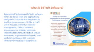 What is EdTech Software?
Educational Technology (EdTech) software
refers to digital tools and applications
designed to improve teaching methods
and learning outcomes. Unlike an LMS,
which focuses primarily on course
management, EdTech software
encompasses a broader spectrum,
including tools for gamification, virtual
reality (VR), augmented reality (AR), and
artificial intelligence (AI) to create
immersive educational experiences.
 