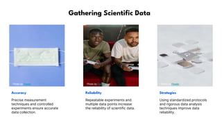 Gathering Scientific Data
Photo by Pexels Photo by Pexels Photo by Pexels
Accuracy Reliability Strategies
Precise measurement
techniques and controlled
experiments ensure accurate
data collection.
Repeatable experiments and
multiple data points increase
the reliability of scientific data.
Using standardized protocols
and rigorous data analysis
techniques improve data
reliability.
 