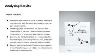 Analyzing Results
Draw Conclusions
● Interpreting data patterns is crucial to drawing meaningful
conclusions. By analyzing trends and correlations, we can
gain valuable insights.
● Identifying outliers and anomalies can provide further
understanding of the data. These anomalies may reveal
hidden patterns or errors in the data collection process.
● Examining the distribution of data can help us understand
its underlying structure. Histograms, box plots, and scatter
plots are common tools for visualizing data distributions.
● By using statistical analysis techniques such as regression
or hypothesis testing, we can validate our conclusions and
make more informed decisions. Photo by Pexels
 
