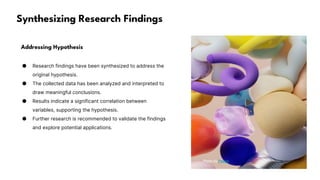 Synthesizing Research Findings
Addressing Hypothesis
● Research findings have been synthesized to address the
original hypothesis.
● The collected data has been analyzed and interpreted to
draw meaningful conclusions.
● Results indicate a significant correlation between
variables, supporting the hypothesis.
● Further research is recommended to validate the findings
and explore potential applications.
Photo by Pexels
 