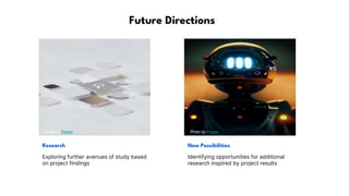 Future Directions
Photo by Pexels Photo by Pexels
Research New Possibilities
Exploring further avenues of study based
on project findings
Identifying opportunities for additional
research inspired by project results
 