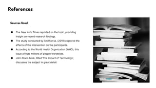 References
Sources Used
● The New York Times reported on the topic, providing
insight on recent research findings.
● The study conducted by Smith et al. (2019) explored the
effects of the intervention on the participants.
● According to the World Health Organization (WHO), this
issue affects millions of people worldwide.
● John Doe's book, titled 'The Impact of Technology',
discusses the subject in great detail.
Photo by Pexels
 