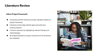 Literature Review
Inform Project Framework
● Surveying scientific literature provides valuable insights for
project framework.
● Literature review helps identify gaps and build upon
existing research.
● It informs decisions by highlighting relevant findings and
methodologies.
● By analyzing literature, project outcomes can be enhanced
and validated.
Photo by Pexels
 
