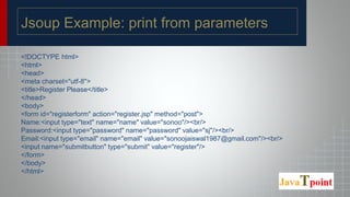 Jsoup Example: print from parameters
<!DOCTYPE html>
<html>
<head>
<meta charset="utf-8">
<title>Register Please</title>
</head>
<body>
<form id="registerform" action="register.jsp" method="post">
Name:<input type="text" name="name" value="sonoo"/><br/>
Password:<input type="password" name="password" value="sj"/><br/>
Email:<input type="email" name="email" value="sonoojaiswal1987@gmail.com"/><br/>
<input name="submitbutton" type="submit" value="register"/>
</form>
</body>
</html>
 