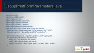 JsoupPrintFormParameters.java
import java.io.File;
import java.io.IOException;
import org.jsoup.Jsoup;
import org.jsoup.nodes.Document;
import org.jsoup.nodes.Element;
import org.jsoup.select.Elements;
public class JsoupPrintFormParameters {
public static void main(String[] args) throws IOException {
Document doc = Jsoup.parse(new File("e:register.html"),"utf-8");
Element loginform = doc.getElementById("registerform");
Elements inputElements = loginform.getElementsByTag("input");
for (Element inputElement : inputElements) {
String key = inputElement.attr("name");
String value = inputElement.attr("value");
System.out.println("Param name: "+key+" nParam value: "+value);
}
}
}
 