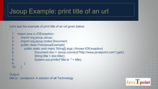 Jsoup Example: print title of an url
Let’s see the example of print title of an url given below:
1. import java.io.IOException;
2. import org.jsoup.Jsoup;
3. import org.jsoup.nodes.Document;
4. public class FirstJsoupExample{
5. public static void main( String[] args ) throws IOException{
6. Document doc = Jsoup.connect("http://www.javatpoint.com").get();
7. String title = doc.title();
8. System.out.println("title is: " + title);
9. }
10. }
Output:
title is : Javatpoint- A solution of all Technology
 