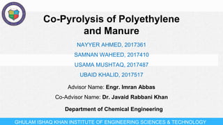 GHULAM ISHAQ KHAN INSTITUTE OF ENGINEERING SCIENCES & TECHNOLOGY
Co-Pyrolysis of Polyethylene
and Manure
Advisor Name: Engr. Imran Abbas
Co-Advisor Name: Dr. Javaid Rabbani Khan
NAYYER AHMED, 2017361
SAMNAN WAHEED, 2017410
USAMA MUSHTAQ, 2017487
UBAID KHALID, 2017517
Department of Chemical Engineering
 