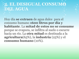 3. EL DESIGUAL CONSUMO DEL AGUA Hoy día  se extraen  de agua dulce  para el consumo humano  1600 litros por día y habitante . La  mitad de estos no se consume  porque se evapora, se infiltra al suelo o escurre hacia un río. La  otra mitad  es destinada a la  agricultura (65%), la  industria  (25%) y el  consumo humano  (10%). 
