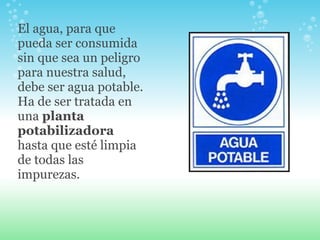 El agua, para que pueda ser consumida sin que sea un peligro para nuestra salud, debe ser agua potable. Ha de ser tratada en una  planta potabilizadora  hasta que esté limpia de todas las impurezas. 