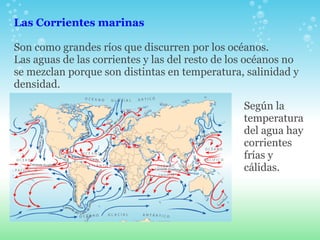 Las Corrientes marinas   Son como grandes ríos que discurren por los océanos.  Las aguas de las corrientes y las del resto de los océanos no se mezclan porque son distintas en temperatura, salinidad y densidad. Según la temperatura  del agua hay corrientes frías y cálidas. 