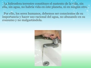    La hidrosfera terrestre constituye el sustento de la vida, sin ella, sin agua, no habría vida en este planeta, ni en ningún otro.      Por ello, los seres humanos, debemos ser conscientes de su importancia y hacer uso racional del agua, no abusando en su consumo y no malgastándola.   