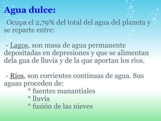 Agua dulce:    Ocupa el 2,79% del total del agua del planeta y se reparte entre:     -  Lagos , son masa de agua permanente depositadas en depresiones y que se alimentan dela gua de lluvia y de la que aportan los ríos.           -  Ríos , son corrientes contínuas de agua. Sus aguas proceden de:                * fuentes manantiales                * lluvia                * fusión de las nieves 